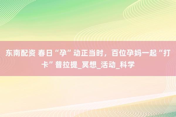 东南配资 春日“孕”动正当时，百位孕妈一起“打卡”普拉提_冥想_活动_科学