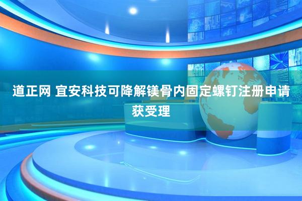 道正网 宜安科技可降解镁骨内固定螺钉注册申请获受理