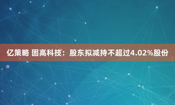 亿策略 固高科技：股东拟减持不超过4.02%股份