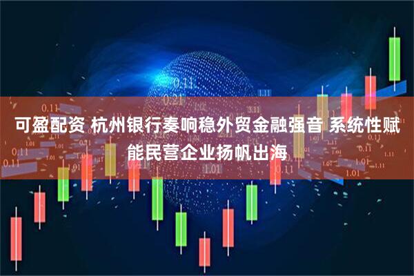 可盈配资 杭州银行奏响稳外贸金融强音 系统性赋能民营企业扬帆出海