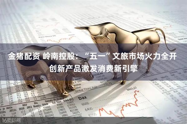 金猪配资 岭南控股：“五一”文旅市场火力全开 创新产品激发消费新引擎