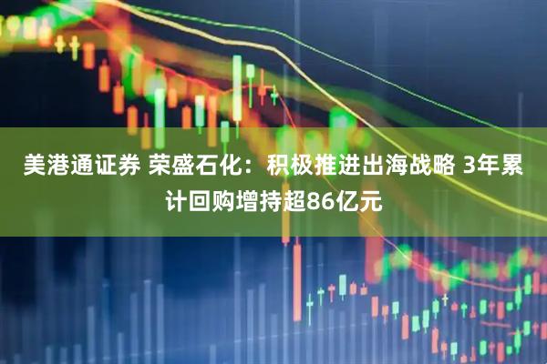 美港通证券 荣盛石化：积极推进出海战略 3年累计回购增持超86亿元