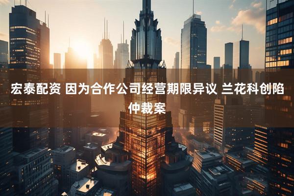 宏泰配资 因为合作公司经营期限异议 兰花科创陷仲裁案