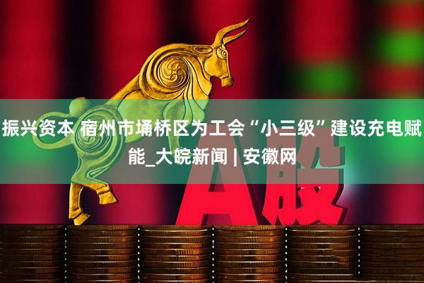 振兴资本 宿州市埇桥区为工会“小三级”建设充电赋能_大皖新闻 | 安徽网