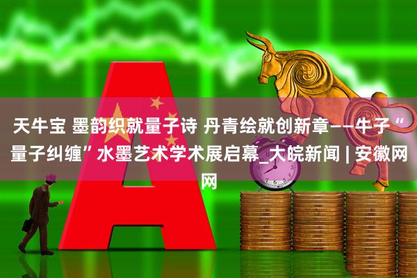 天牛宝 墨韵织就量子诗 丹青绘就创新章——牛子“量子纠缠”水墨艺术学术展启幕_大皖新闻 | 安徽网