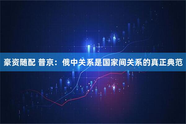 豪资随配 普京：俄中关系是国家间关系的真正典范