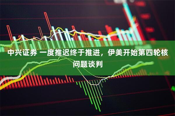 中兴证券 一度推迟终于推进，伊美开始第四轮核问题谈判