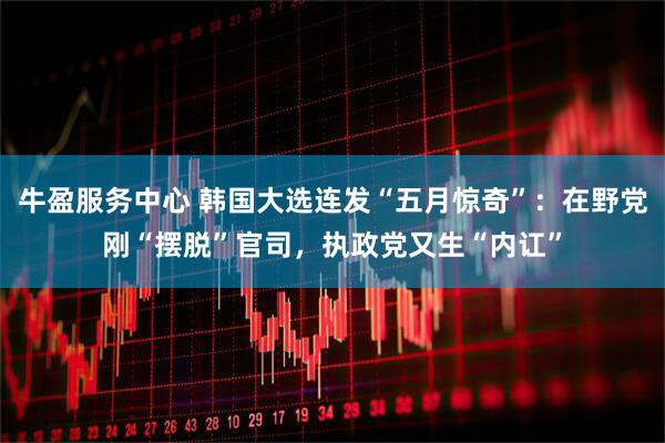 牛盈服务中心 韩国大选连发“五月惊奇”：在野党刚“摆脱”官司，执政党又生“内讧”