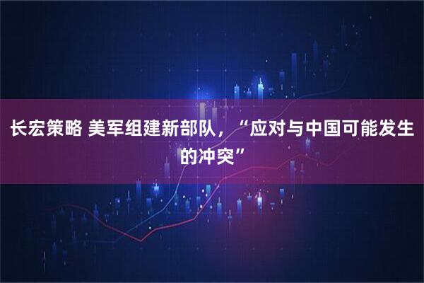 长宏策略 美军组建新部队，“应对与中国可能发生的冲突”