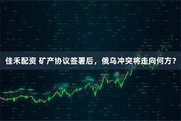 佳禾配资 矿产协议签署后，俄乌冲突将走向何方？