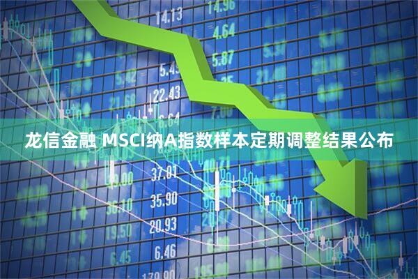 龙信金融 MSCI纳A指数样本定期调整结果公布