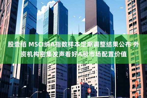 股壹佰 MSCI纳A指数样本定期调整结果公布 外资机构密集发声看好A股市场配置价值