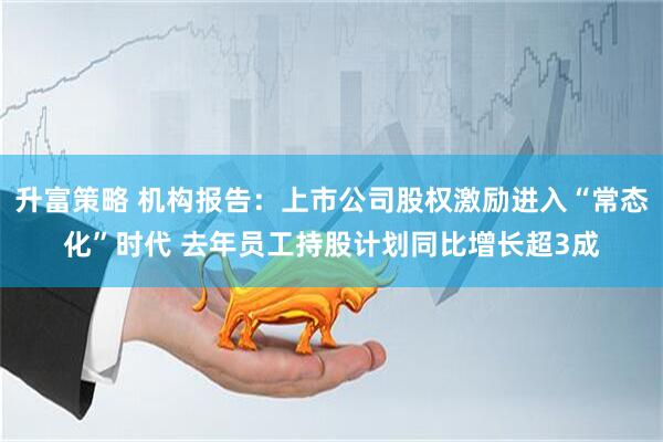 升富策略 机构报告：上市公司股权激励进入“常态化”时代 去年员工持股计划同比增长超3成