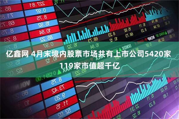 亿鑫网 4月末境内股票市场共有上市公司5420家 119家市值超千亿