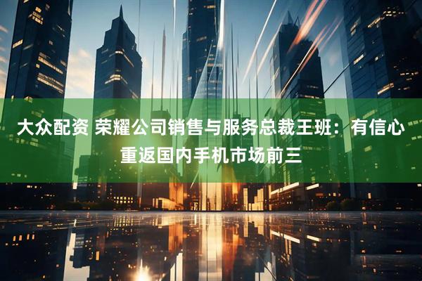 大众配资 荣耀公司销售与服务总裁王班：有信心重返国内手机市场前三