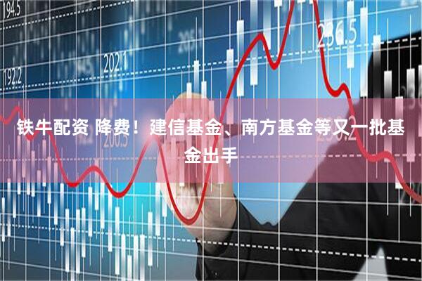 铁牛配资 降费！建信基金、南方基金等又一批基金出手