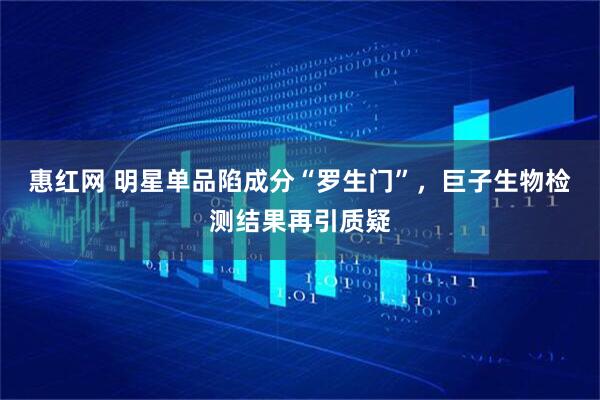 惠红网 明星单品陷成分“罗生门”，巨子生物检测结果再引质疑