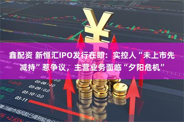 鑫配资 新恒汇IPO发行在即：实控人“未上市先减持”惹争议，主营业务面临“夕阳危机”
