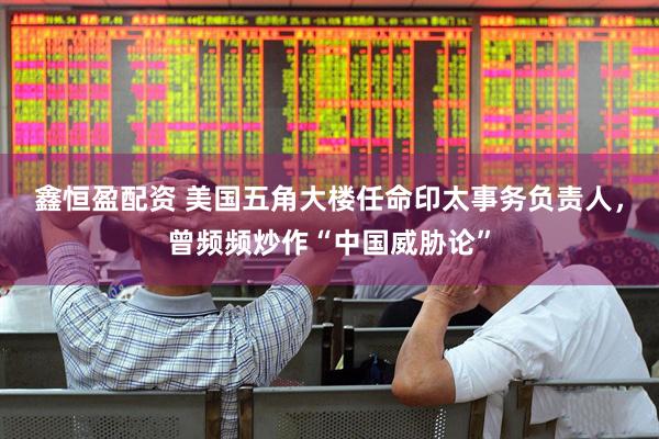 鑫恒盈配资 美国五角大楼任命印太事务负责人，曾频频炒作“中国威胁论”