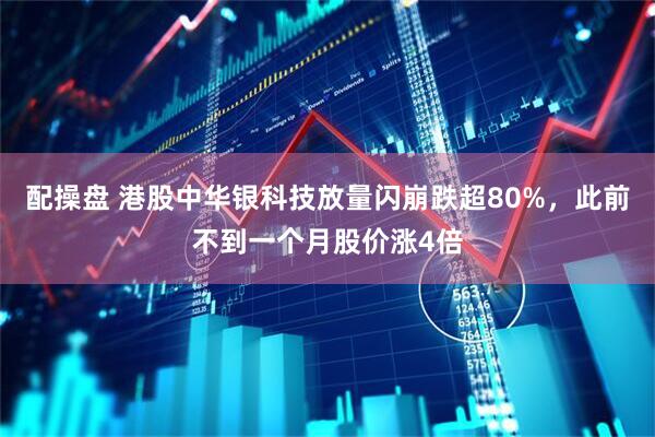 配操盘 港股中华银科技放量闪崩跌超80%，此前不到一个月股价涨4倍