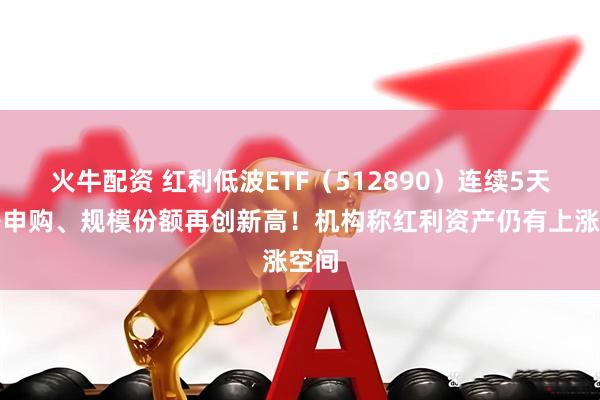 火牛配资 红利低波ETF（512890）连续5天获净申购、规模份额再创新高！机构称红利资产仍有上涨空间