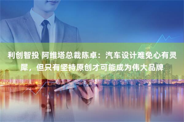 利创智投 阿维塔总裁陈卓：汽车设计难免心有灵犀，但只有坚持原创才可能成为伟大品牌