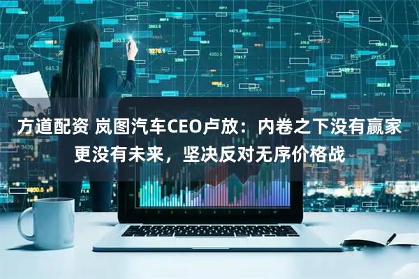 方道配资 岚图汽车CEO卢放：内卷之下没有赢家更没有未来，坚决反对无序价格战