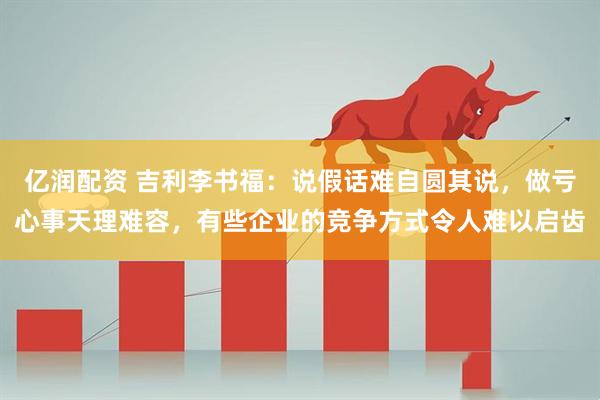亿润配资 吉利李书福：说假话难自圆其说，做亏心事天理难容，有些企业的竞争方式令人难以启齿