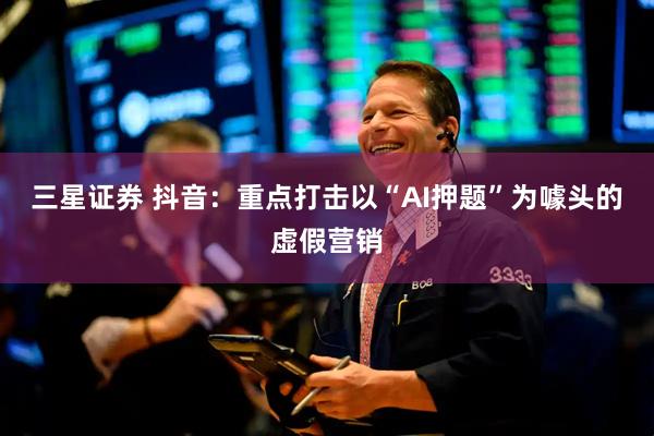 三星证券 抖音：重点打击以“AI押题”为噱头的虚假营销