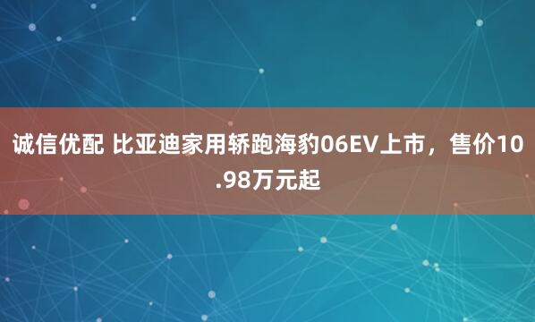 诚信优配 比亚迪家用轿跑海豹06EV上市，售价10.98万元起