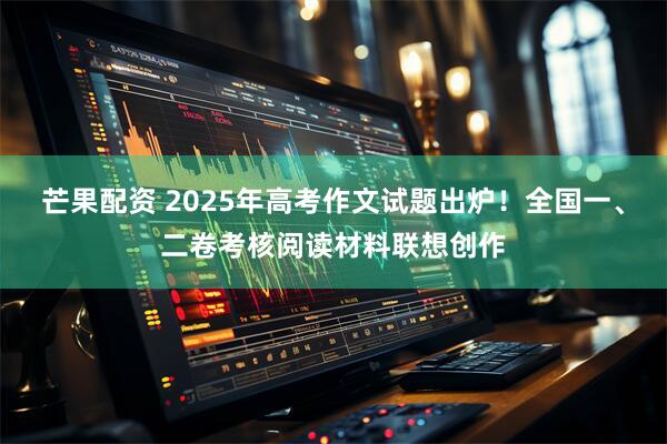 芒果配资 2025年高考作文试题出炉！全国一、二卷考核阅读材料联想创作