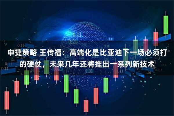 申捷策略 王传福：高端化是比亚迪下一场必须打的硬仗，未来几年还将推出一系列新技术