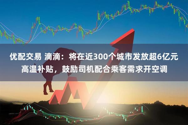 优配交易 滴滴：将在近300个城市发放超6亿元高温补贴，鼓励司机配合乘客需求开空调