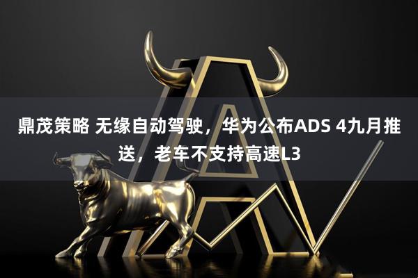 鼎茂策略 无缘自动驾驶，华为公布ADS 4九月推送，老车不支持高速L3