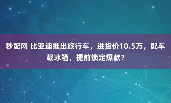 秒配网 比亚迪推出旅行车，进货价10.5万，配车载冰箱，提前锁定爆款？