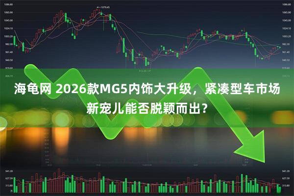 海龟网 2026款MG5内饰大升级，紧凑型车市场新宠儿能否脱颖而出？