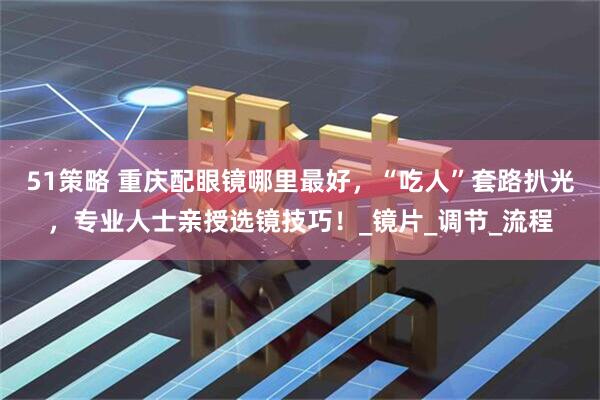 51策略 重庆配眼镜哪里最好，“吃人”套路扒光，专业人士亲授选镜技巧！_镜片_调节_流程