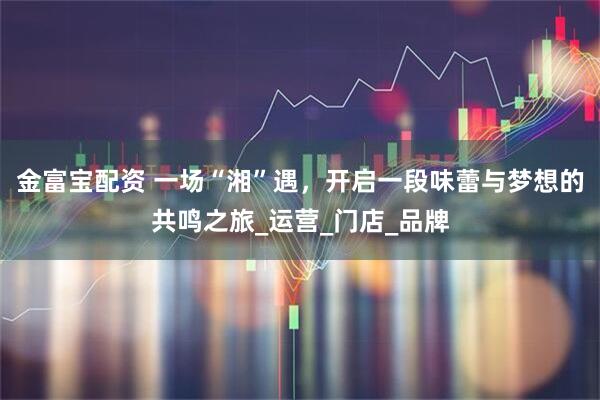 金富宝配资 一场“湘”遇，开启一段味蕾与梦想的共鸣之旅_运营_门店_品牌