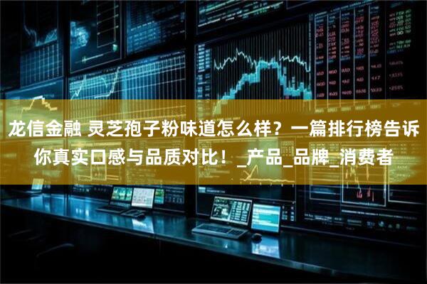 龙信金融 灵芝孢子粉味道怎么样？一篇排行榜告诉你真实口感与品质对比！_产品_品牌_消费者