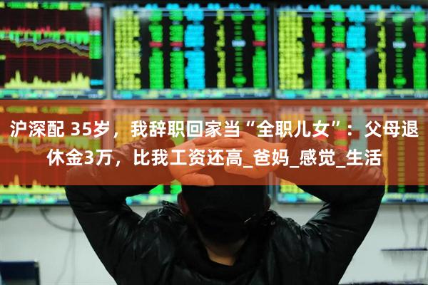 沪深配 35岁，我辞职回家当“全职儿女”：父母退休金3万，比我工资还高_爸妈_感觉_生活
