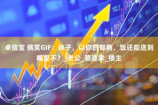 卓信宝 搞笑GIF：妹子，以你的智商，饭还能送到嘴里不？_老公_婆婆家_楼主