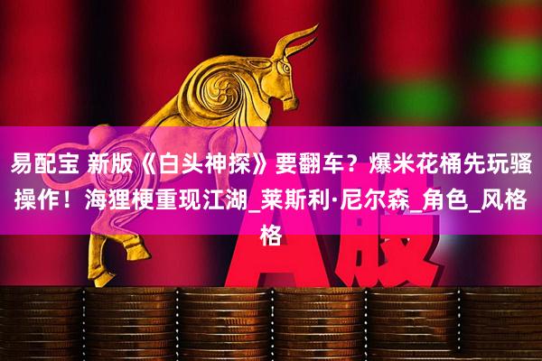 易配宝 新版《白头神探》要翻车？爆米花桶先玩骚操作！海狸梗重现江湖_莱斯利·尼尔森_角色_风格