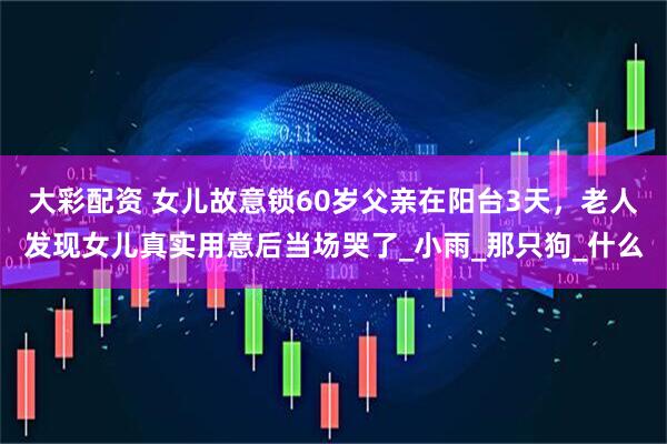 大彩配资 女儿故意锁60岁父亲在阳台3天，老人发现女儿真实用意后当场哭了_小雨_那只狗_什么