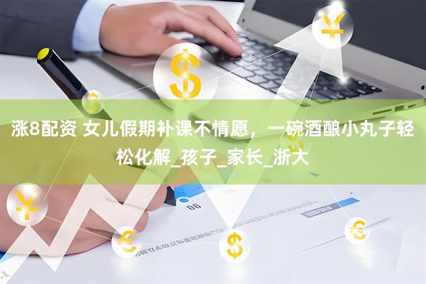 涨8配资 女儿假期补课不情愿，一碗酒酿小丸子轻松化解_孩子_家长_浙大