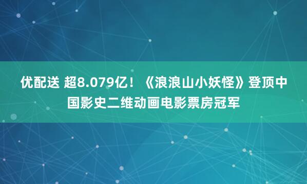 优配送 超8.079亿！《浪浪山小妖怪》登顶中国影史二维动画电影票房冠军
