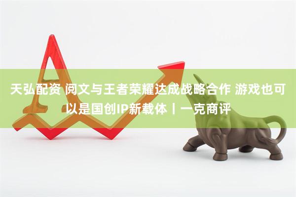 天弘配资 阅文与王者荣耀达成战略合作 游戏也可以是国创IP新载体丨一克商评