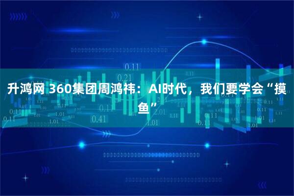 升鸿网 360集团周鸿祎：AI时代，我们要学会“摸鱼”