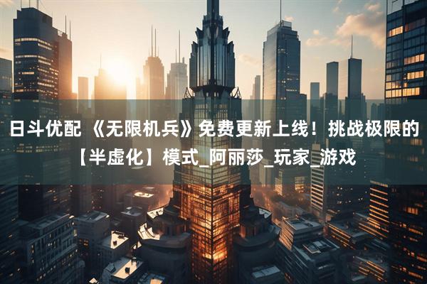 日斗优配 《无限机兵》免费更新上线！挑战极限的【半虚化】模式_阿丽莎_玩家_游戏