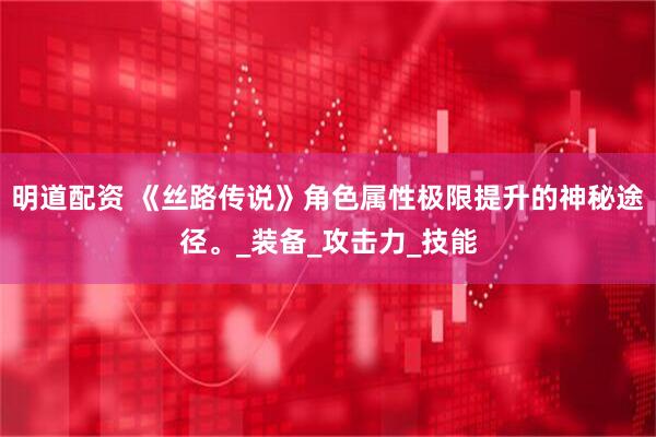 明道配资 《丝路传说》角色属性极限提升的神秘途径。_装备_攻击力_技能