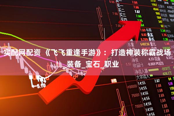 实配网配资 《飞飞重逢手游》：打造神装称霸战场！_装备_宝石_职业